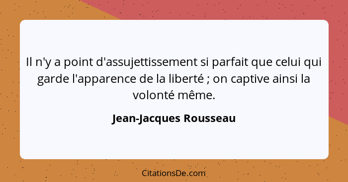 Il n'y a point d'assujettissement si parfait que celui qui garde l'apparence de la liberté ; on captive ainsi la volonté... - Jean-Jacques Rousseau