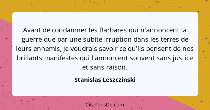 Avant de condamner les Barbares qui n'annoncent la guerre que par une subite irruption dans les terres de leurs ennemis, je vo... - Stanislas Leszczinski