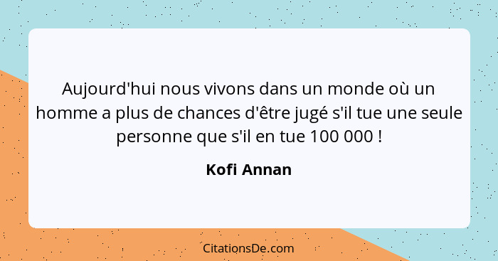 Aujourd'hui nous vivons dans un monde où un homme a plus de chances d'être jugé s'il tue une seule personne que s'il en tue 100 000 ... - Kofi Annan