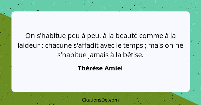 On s'habitue peu à peu, à la beauté comme à la laideur : chacune s'affadit avec le temps ; mais on ne s'habitue jamais à la... - Thérèse Amiel