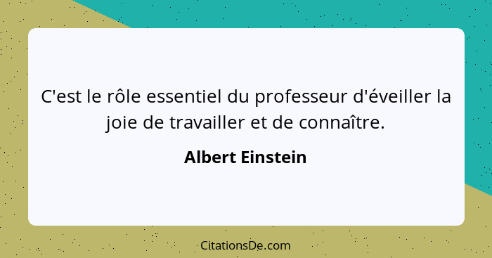 C'est le rôle essentiel du professeur d'éveiller la joie de travailler et de connaître.... - Albert Einstein