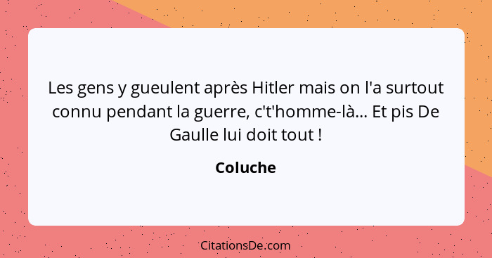 Les gens y gueulent après Hitler mais on l'a surtout connu pendant la guerre, c't'homme-là... Et pis De Gaulle lui doit tout !... - Coluche