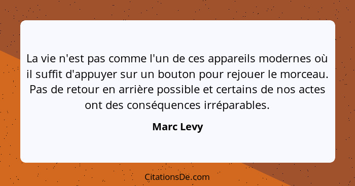 La vie n'est pas comme l'un de ces appareils modernes où il suffit d'appuyer sur un bouton pour rejouer le morceau. Pas de retour en arriè... - Marc Levy