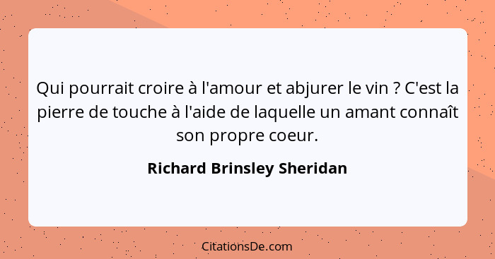 Qui pourrait croire à l'amour et abjurer le vin ? C'est la pierre de touche à l'aide de laquelle un amant connaît son... - Richard Brinsley Sheridan