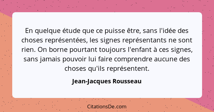 En quelque étude que ce puisse être, sans l'idée des choses représentées, les signes représentants ne sont rien. On borne pour... - Jean-Jacques Rousseau