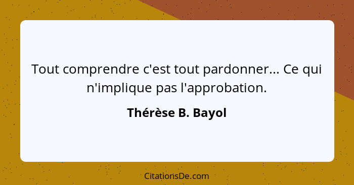 Tout comprendre c'est tout pardonner... Ce qui n'implique pas l'approbation.... - Thérèse B. Bayol