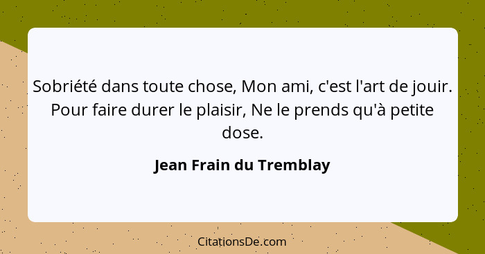 Sobriété dans toute chose, Mon ami, c'est l'art de jouir. Pour faire durer le plaisir, Ne le prends qu'à petite dose.... - Jean Frain du Tremblay