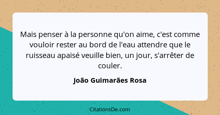 Mais penser à la personne qu'on aime, c'est comme vouloir rester au bord de l'eau attendre que le ruisseau apaisé veuille bien,... - João Guimarães Rosa