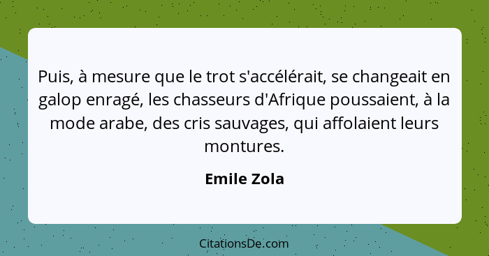 Puis, à mesure que le trot s'accélérait, se changeait en galop enragé, les chasseurs d'Afrique poussaient, à la mode arabe, des cris sauv... - Emile Zola