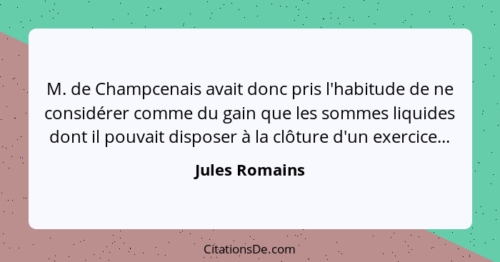 M. de Champcenais avait donc pris l'habitude de ne considérer comme du gain que les sommes liquides dont il pouvait disposer à la clôt... - Jules Romains