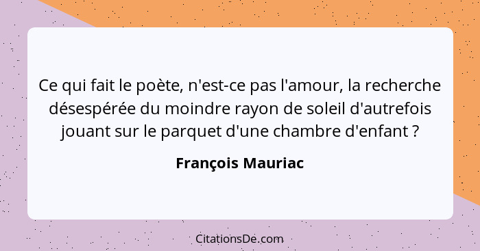 Ce qui fait le poète, n'est-ce pas l'amour, la recherche désespérée du moindre rayon de soleil d'autrefois jouant sur le parquet d'... - François Mauriac