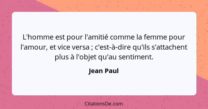 L'homme est pour l'amitié comme la femme pour l'amour, et vice versa ; c'est-à-dire qu'ils s'attachent plus à l'objet qu'au sentiment... - Jean Paul