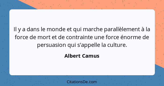 Il y a dans le monde et qui marche parallèlement à la force de mort et de contrainte une force énorme de persuasion qui s'appelle la cu... - Albert Camus