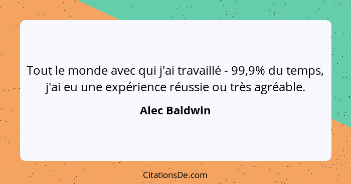 Tout le monde avec qui j'ai travaillé - 99,9% du temps, j'ai eu une expérience réussie ou très agréable.... - Alec Baldwin
