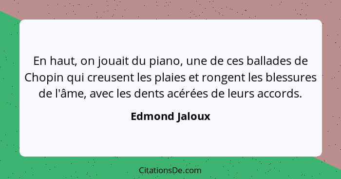 En haut, on jouait du piano, une de ces ballades de Chopin qui creusent les plaies et rongent les blessures de l'âme, avec les dents a... - Edmond Jaloux