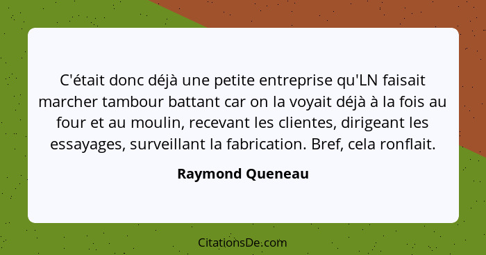 C'était donc déjà une petite entreprise qu'LN faisait marcher tambour battant car on la voyait déjà à la fois au four et au moulin,... - Raymond Queneau