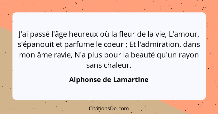 J'ai passé l'âge heureux où la fleur de la vie, L'amour, s'épanouit et parfume le coeur ; Et l'admiration, dans mon âme r... - Alphonse de Lamartine