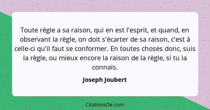 Toute règle a sa raison, qui en est l'esprit, et quand, en observant la règle, on doit s'écarter de sa raison, c'est à celle-ci qu'il... - Joseph Joubert