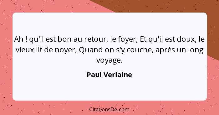 Ah ! qu'il est bon au retour, le foyer, Et qu'il est doux, le vieux lit de noyer, Quand on s'y couche, après un long voyage.... - Paul Verlaine