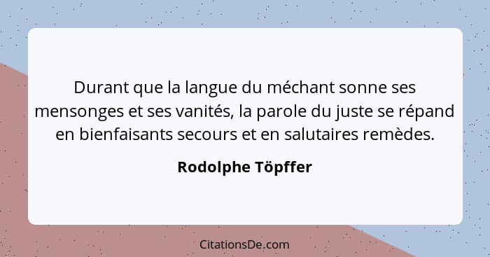 Durant que la langue du méchant sonne ses mensonges et ses vanités, la parole du juste se répand en bienfaisants secours et en salu... - Rodolphe Töpffer