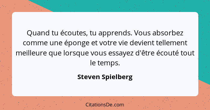 Quand tu écoutes, tu apprends. Vous absorbez comme une éponge et votre vie devient tellement meilleure que lorsque vous essayez d'ê... - Steven Spielberg