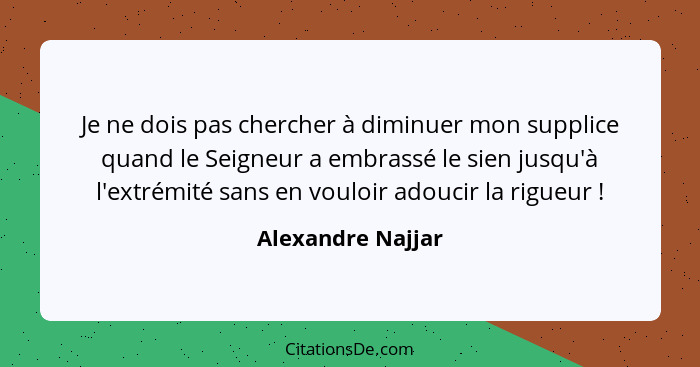 Je ne dois pas chercher à diminuer mon supplice quand le Seigneur a embrassé le sien jusqu'à l'extrémité sans en vouloir adoucir la... - Alexandre Najjar