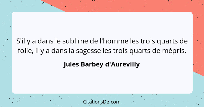 S'il y a dans le sublime de l'homme les trois quarts de folie, il y a dans la sagesse les trois quarts de mépris.... - Jules Barbey d'Aurevilly