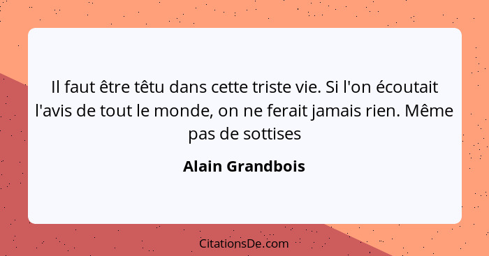 Il faut être têtu dans cette triste vie. Si l'on écoutait l'avis de tout le monde, on ne ferait jamais rien. Même pas de sottises... - Alain Grandbois