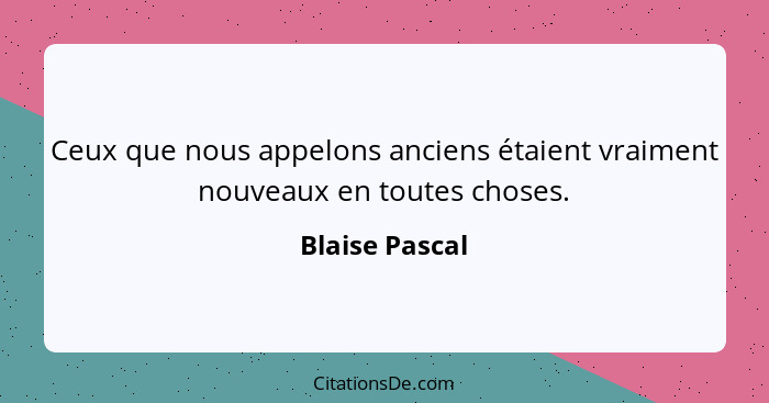 Ceux que nous appelons anciens étaient vraiment nouveaux en toutes choses.... - Blaise Pascal