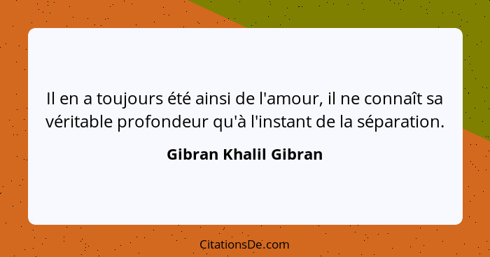 Il en a toujours été ainsi de l'amour, il ne connaît sa véritable profondeur qu'à l'instant de la séparation.... - Gibran Khalil Gibran