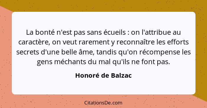 La bonté n'est pas sans écueils : on l'attribue au caractère, on veut rarement y reconnaître les efforts secrets d'une belle â... - Honoré de Balzac