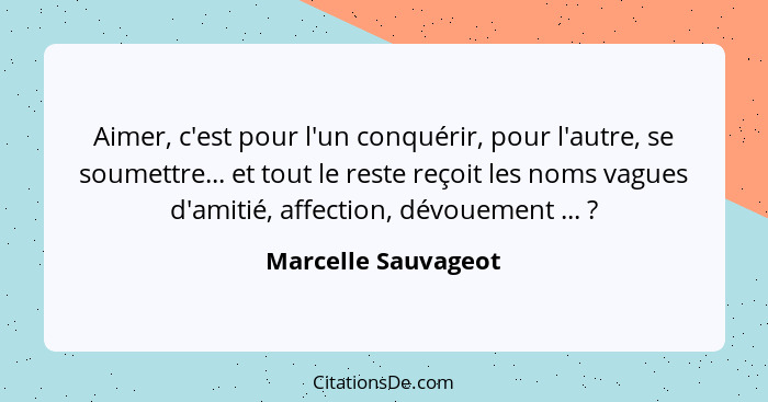 Aimer, c'est pour l'un conquérir, pour l'autre, se soumettre... et tout le reste reçoit les noms vagues d'amitié, affection, dévo... - Marcelle Sauvageot