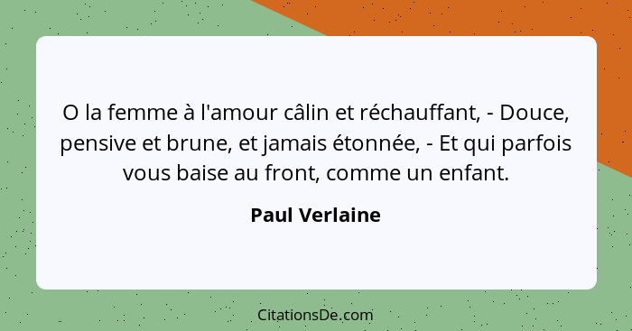 O la femme à l'amour câlin et réchauffant, - Douce, pensive et brune, et jamais étonnée, - Et qui parfois vous baise au front, comme u... - Paul Verlaine