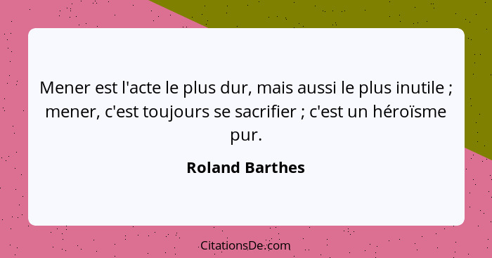 Mener est l'acte le plus dur, mais aussi le plus inutile ; mener, c'est toujours se sacrifier ; c'est un héroïsme pur.... - Roland Barthes