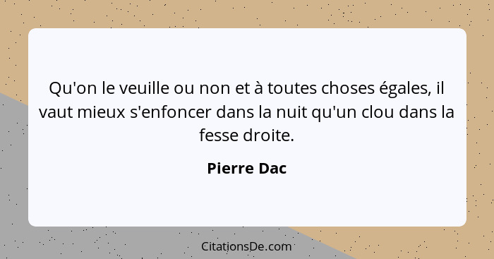 Qu'on le veuille ou non et à toutes choses égales, il vaut mieux s'enfoncer dans la nuit qu'un clou dans la fesse droite.... - Pierre Dac