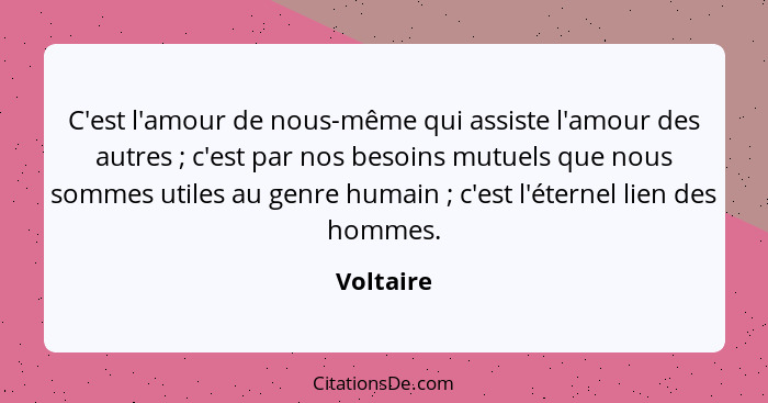 C'est l'amour de nous-même qui assiste l'amour des autres ; c'est par nos besoins mutuels que nous sommes utiles au genre humain ... - Voltaire