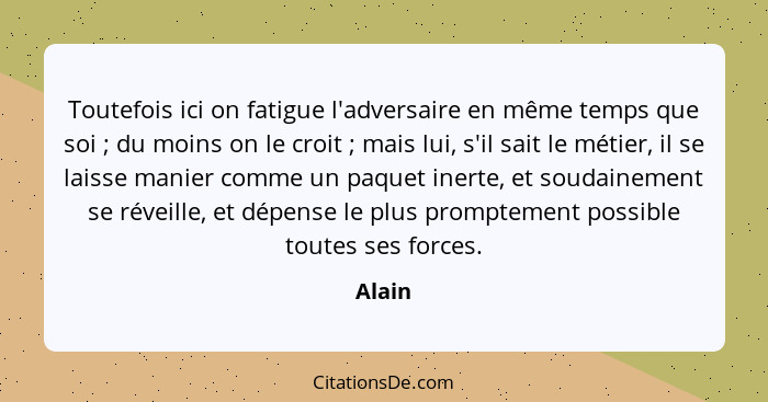 Toutefois ici on fatigue l'adversaire en même temps que soi ; du moins on le croit ; mais lui, s'il sait le métier, il se laisse man... - Alain