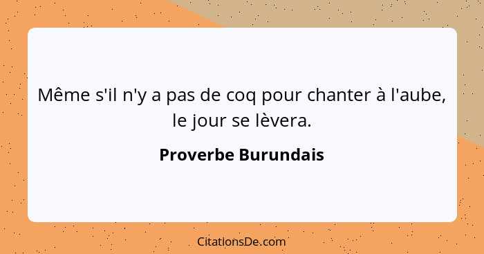 Même s'il n'y a pas de coq pour chanter à l'aube, le jour se lèvera.... - Proverbe Burundais