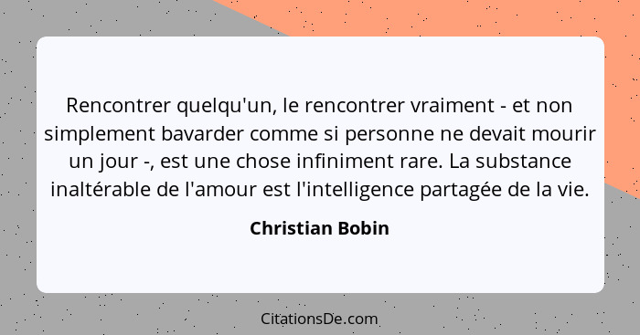 Rencontrer quelqu'un, le rencontrer vraiment - et non simplement bavarder comme si personne ne devait mourir un jour -, est une chos... - Christian Bobin