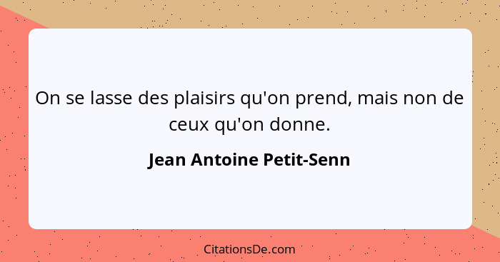 On se lasse des plaisirs qu'on prend, mais non de ceux qu'on donne.... - Jean Antoine Petit-Senn