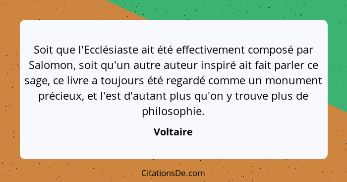 Soit que l'Ecclésiaste ait été effectivement composé par Salomon, soit qu'un autre auteur inspiré ait fait parler ce sage, ce livre a toujo... - Voltaire
