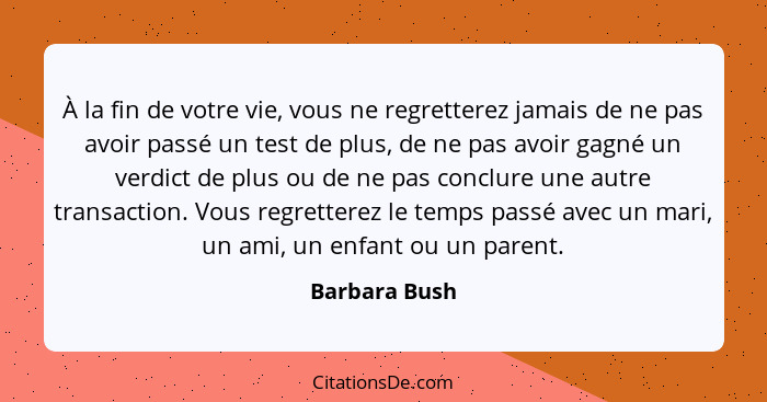 À la fin de votre vie, vous ne regretterez jamais de ne pas avoir passé un test de plus, de ne pas avoir gagné un verdict de plus ou de... - Barbara Bush