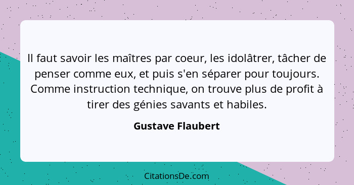 Il faut savoir les maîtres par coeur, les idolâtrer, tâcher de penser comme eux, et puis s'en séparer pour toujours. Comme instruct... - Gustave Flaubert