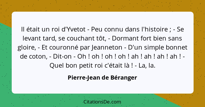 Il était un roi d'Yvetot - Peu connu dans l'histoire ; - Se levant tard, se couchant tôt, - Dormant fort bien sans gloi... - Pierre-Jean de Béranger