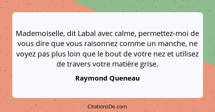 Mademoiselle, dit Labal avec calme, permettez-moi de vous dire que vous raisonnez comme un manche, ne voyez pas plus loin que le bou... - Raymond Queneau