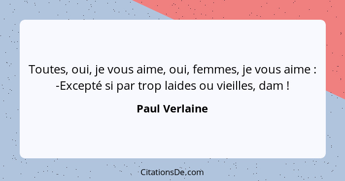 Toutes, oui, je vous aime, oui, femmes, je vous aime : -Excepté si par trop laides ou vieilles, dam !... - Paul Verlaine