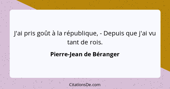 J'ai pris goût à la république, - Depuis que j'ai vu tant de rois.... - Pierre-Jean de Béranger