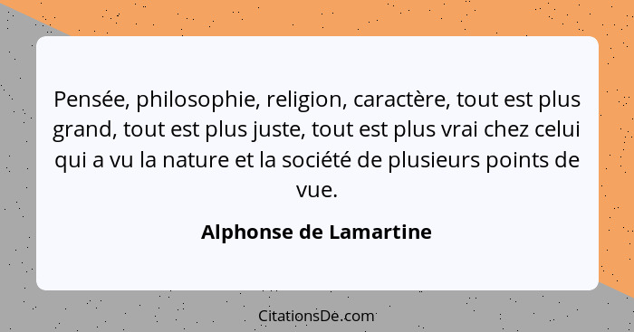 Pensée, philosophie, religion, caractère, tout est plus grand, tout est plus juste, tout est plus vrai chez celui qui a vu la... - Alphonse de Lamartine