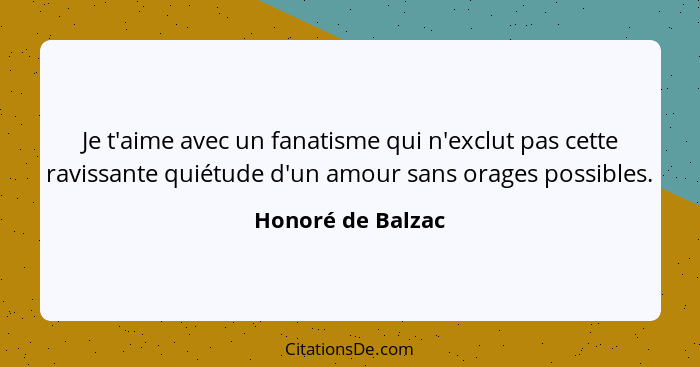 Je t'aime avec un fanatisme qui n'exclut pas cette ravissante quiétude d'un amour sans orages possibles.... - Honoré de Balzac