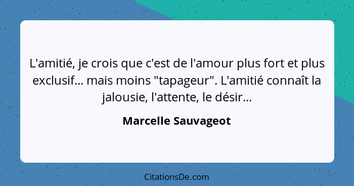 L'amitié, je crois que c'est de l'amour plus fort et plus exclusif... mais moins "tapageur". L'amitié connaît la jalousie, l'atte... - Marcelle Sauvageot